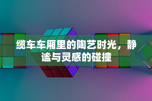 缆车车厢里的陶艺时光，静谧与灵感的碰撞