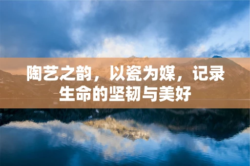 陶艺之韵，以瓷为媒，记录生命的坚韧与美好