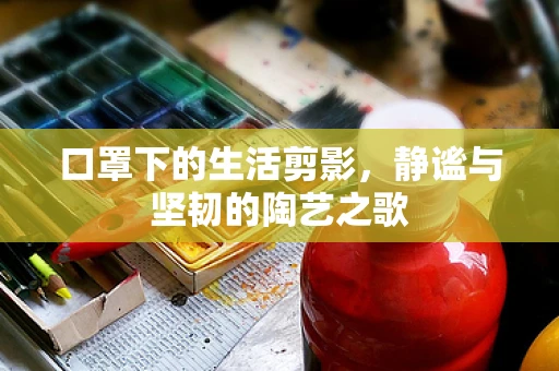 口罩下的生活剪影，静谧与坚韧的陶艺之歌