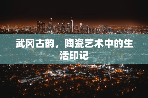 武冈古韵，陶瓷艺术中的生活印记