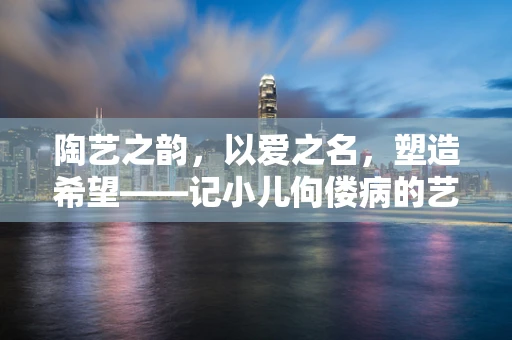 陶艺之韵，以爱之名，塑造希望——记小儿佝偻病的艺术疗愈之旅