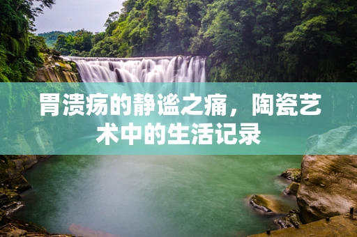 胃溃疡的静谧之痛，陶瓷艺术中的生活记录