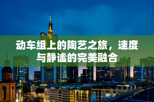 动车组上的陶艺之旅，速度与静谧的完美融合