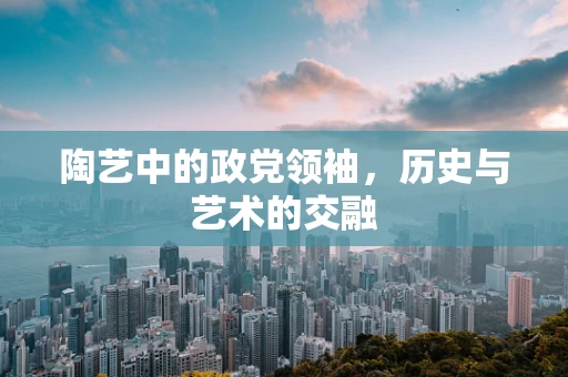 陶艺中的政党领袖，历史与艺术的交融