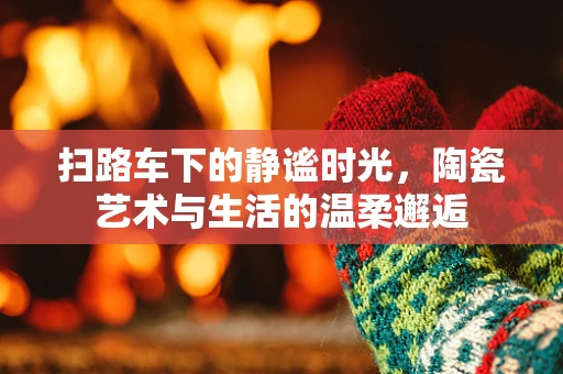 扫路车下的静谧时光，陶瓷艺术与生活的温柔邂逅