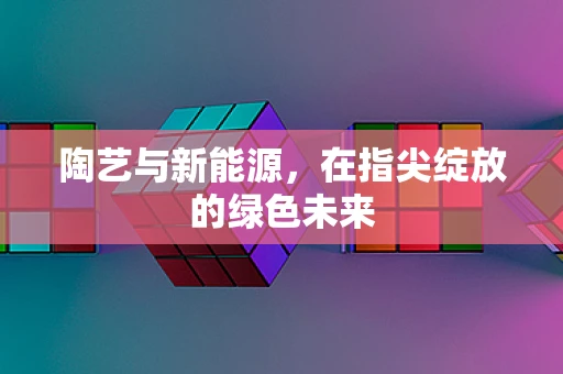 陶艺与新能源，在指尖绽放的绿色未来