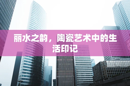 丽水之韵，陶瓷艺术中的生活印记