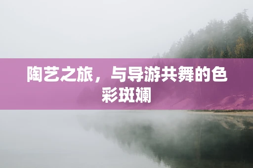 陶艺之旅，与导游共舞的色彩斑斓
