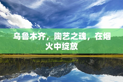 乌鲁木齐，陶艺之魂，在烟火中绽放