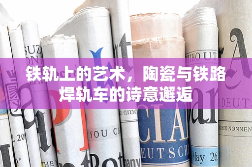 铁轨上的艺术，陶瓷与铁路焊轨车的诗意邂逅