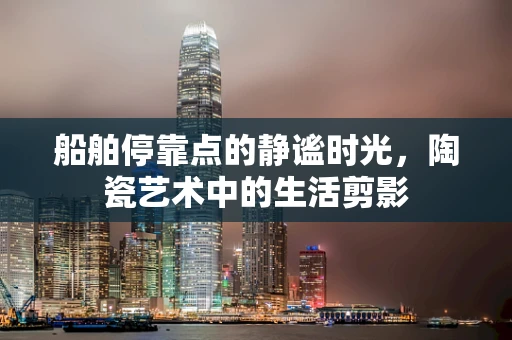 船舶停靠点的静谧时光，陶瓷艺术中的生活剪影