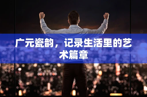 广元瓷韵，记录生活里的艺术篇章