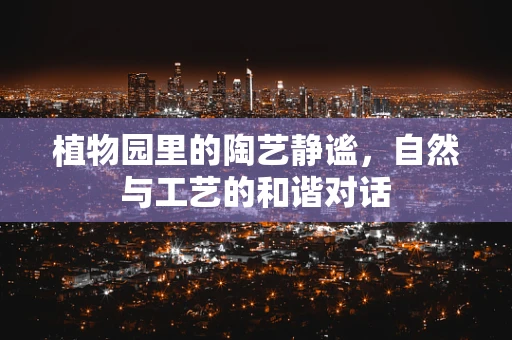 植物园里的陶艺静谧，自然与工艺的和谐对话