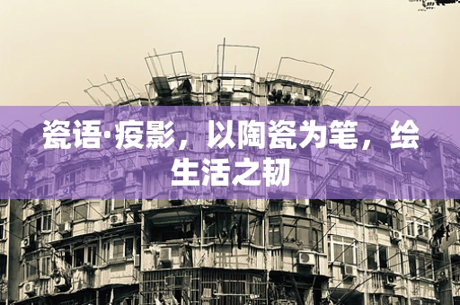 瓷语·疫影，以陶瓷为笔，绘生活之韧