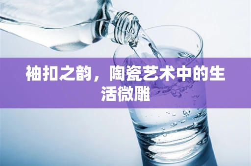 袖扣之韵，陶瓷艺术中的生活微雕