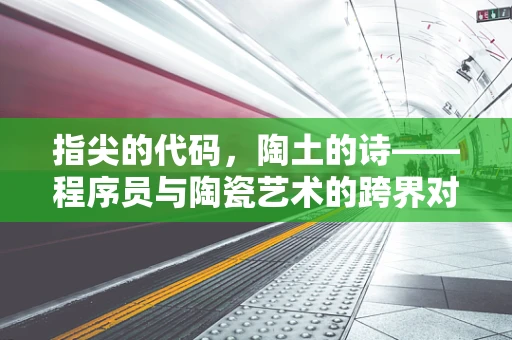 指尖的代码，陶土的诗——程序员与陶瓷艺术的跨界对话