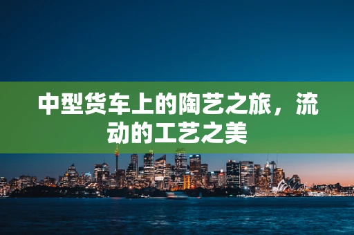 中型货车上的陶艺之旅，流动的工艺之美