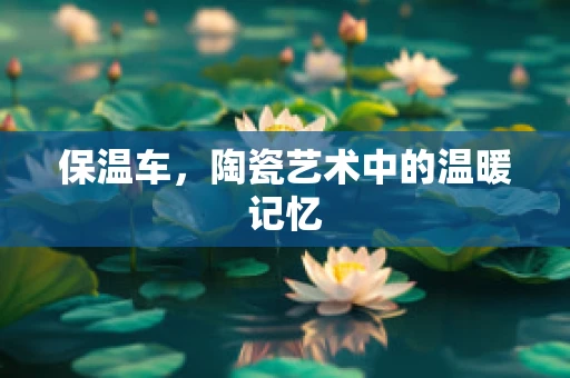 保温车，陶瓷艺术中的温暖记忆