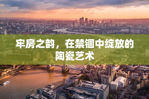 牢房之韵，在禁锢中绽放的陶瓷艺术