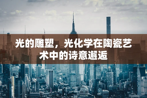 光的雕塑，光化学在陶瓷艺术中的诗意邂逅