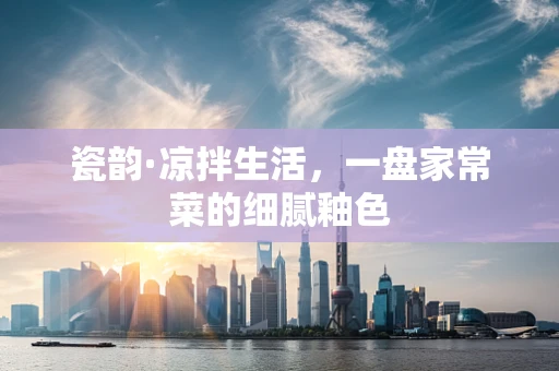 瓷韵·凉拌生活，一盘家常菜的细腻釉色
