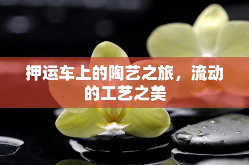 押运车上的陶艺之旅，流动的工艺之美
