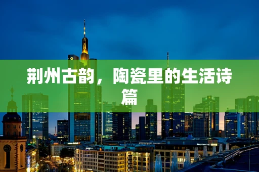 荆州古韵，陶瓷里的生活诗篇