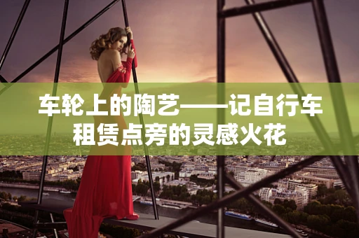 车轮上的陶艺——记自行车租赁点旁的灵感火花