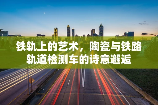 铁轨上的艺术，陶瓷与铁路轨道检测车的诗意邂逅