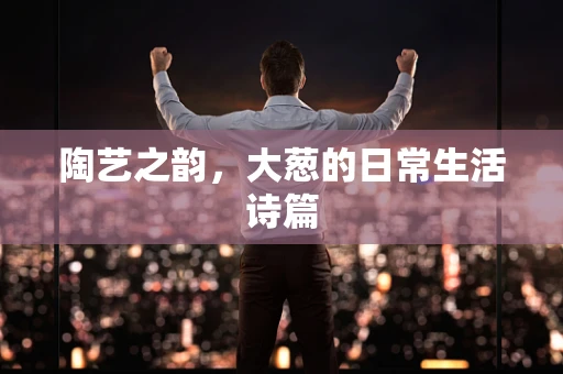陶艺之韵，大葱的日常生活诗篇