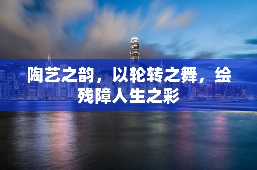 陶艺之韵，以轮转之舞，绘残障人生之彩