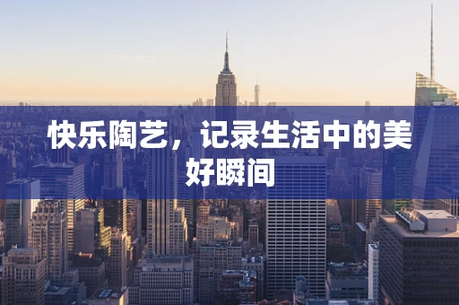 快乐陶艺，记录生活中的美好瞬间