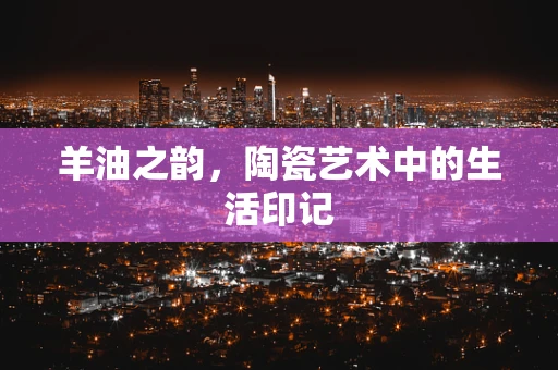羊油之韵，陶瓷艺术中的生活印记