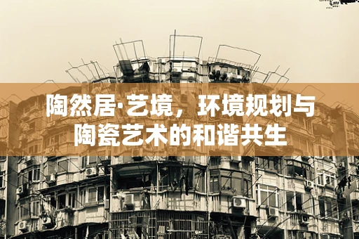 陶然居·艺境，环境规划与陶瓷艺术的和谐共生
