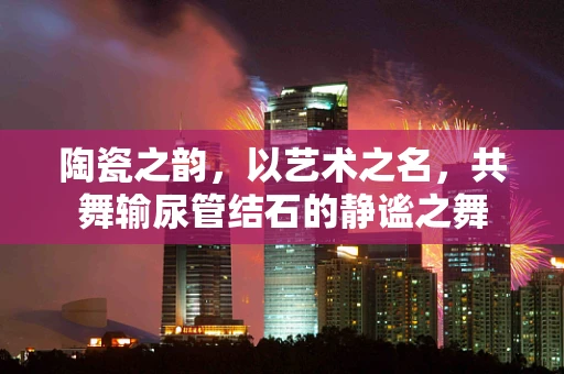 陶瓷之韵，以艺术之名，共舞输尿管结石的静谧之舞