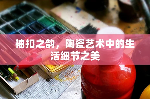 袖扣之韵，陶瓷艺术中的生活细节之美