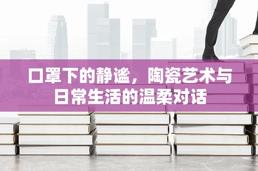 口罩下的静谧，陶瓷艺术与日常生活的温柔对话