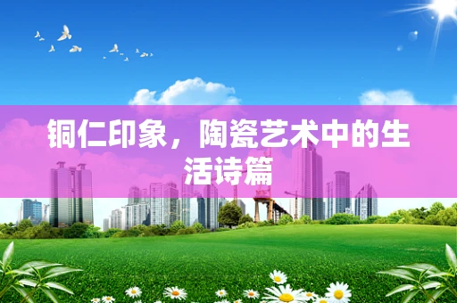 铜仁印象，陶瓷艺术中的生活诗篇
