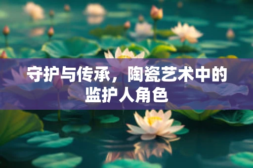 守护与传承，陶瓷艺术中的监护人角色