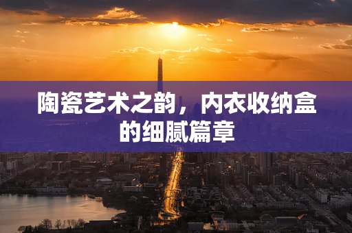 陶瓷艺术之韵，内衣收纳盒的细腻篇章