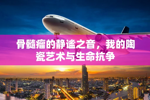 骨髓瘤的静谧之音，我的陶瓷艺术与生命抗争