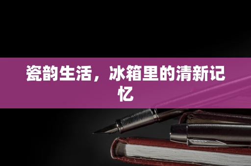 瓷韵生活，冰箱里的清新记忆