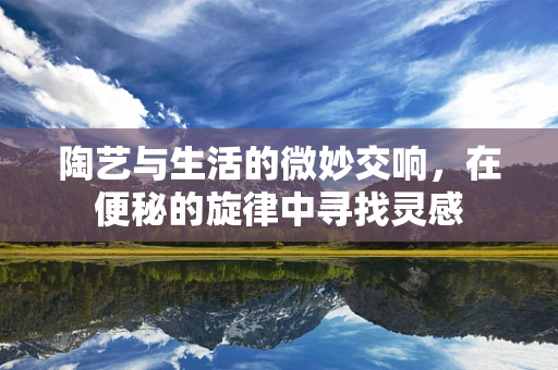陶艺与生活的微妙交响，在便秘的旋律中寻找灵感