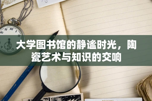 大学图书馆的静谧时光，陶瓷艺术与知识的交响