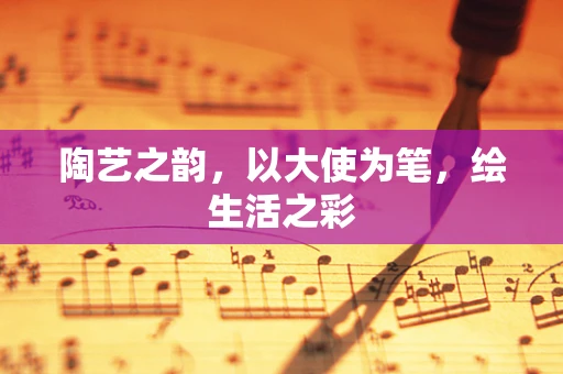 陶艺之韵，以大使为笔，绘生活之彩