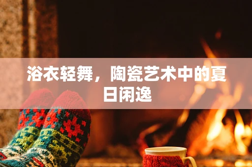 浴衣轻舞，陶瓷艺术中的夏日闲逸
