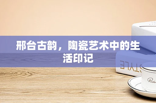 邢台古韵，陶瓷艺术中的生活印记
