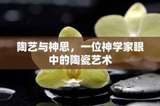 陶艺与神思，一位神学家眼中的陶瓷艺术