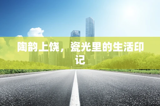 陶韵上饶，瓷光里的生活印记