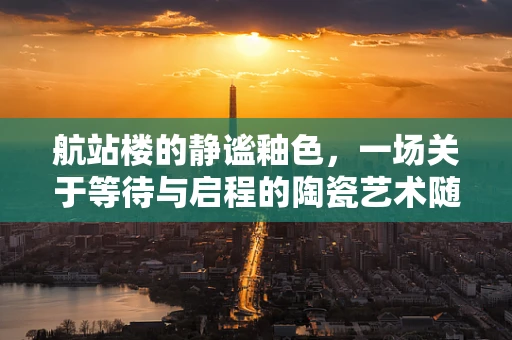 航站楼的静谧釉色，一场关于等待与启程的陶瓷艺术随想